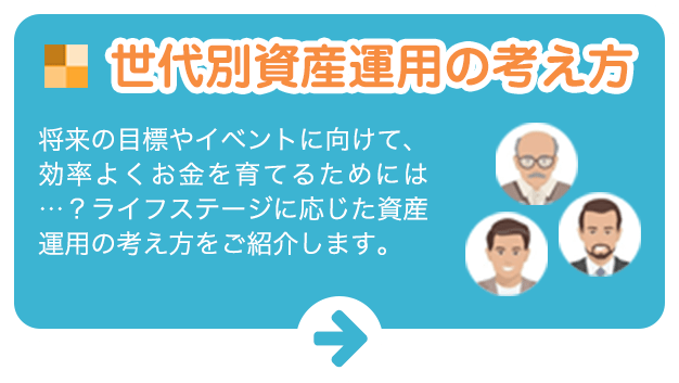 世代別資産運用の考え方:将来の目標やイベントに向けて、効率よくお金を育てるためには…?ライフステージに応じた資産運用の考え方をご紹介します。