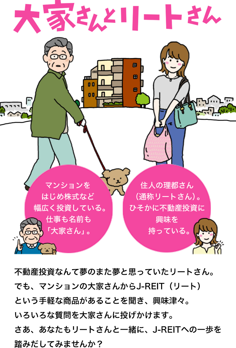 大家さんとリートさん マンションをはじめ株式など幅広く投資している。仕事も名前も「大家さん」。 住人の理都さん（通称リートさん）。ひそかに不動産投資に興味を持っている。 不動産投資なんて夢のまた夢と思っていたリートさん。でも、マンションの大家さんからJ-REIT（リート）という手軽な商品があることを聞き、興味津々。いろいろな質問を大家さんに投げかけます。さあ、あなたもリートさんと一緒に、J-REITへの一歩を踏みだしてみませんか？