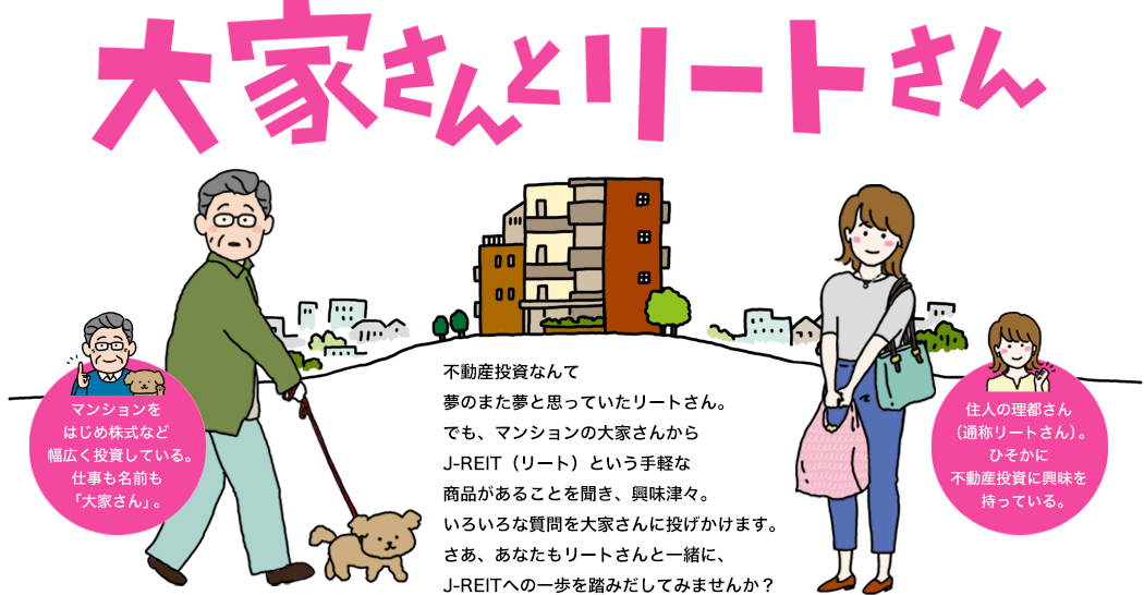 大家さんとリートさん マンションをはじめ株式など幅広く投資している。仕事も名前も「大家さん」。 住人の理都さん（通称リートさん）。ひそかに不動産投資に興味を持っている。 不動産投資なんて夢のまた夢と思っていたリートさん。でも、マンションの大家さんからJ-REIT（リート）という手軽な商品があることを聞き、興味津々。いろいろな質問を大家さんに投げかけます。さあ、あなたもリートさんと一緒に、J-REITへの一歩を踏みだしてみませんか？